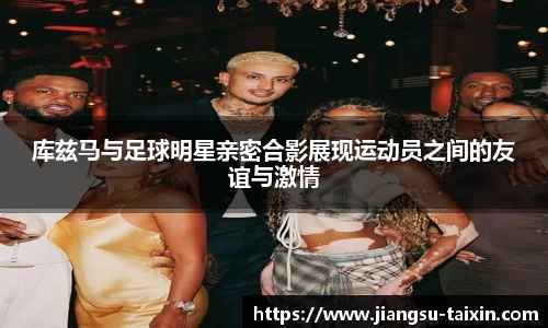 库兹马与足球明星亲密合影展现运动员之间的友谊与激情